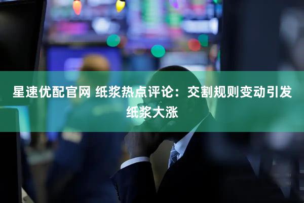 星速优配官网 纸浆热点评论：交割规则变动引发纸浆大涨