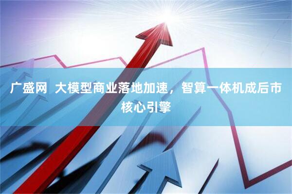 广盛网  大模型商业落地加速，智算一体机成后市核心引擎