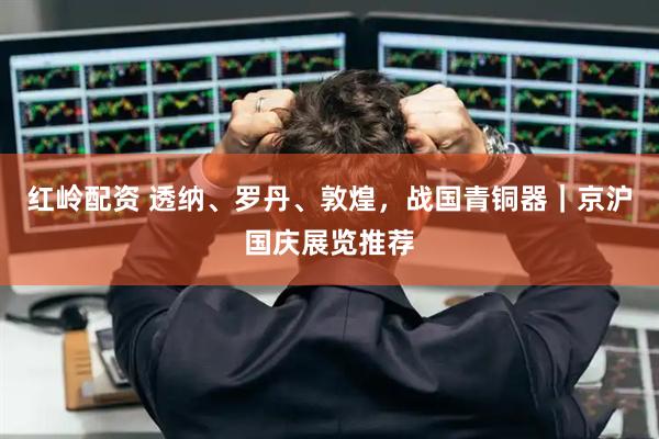 红岭配资 透纳、罗丹、敦煌，战国青铜器｜京沪国庆展览推荐