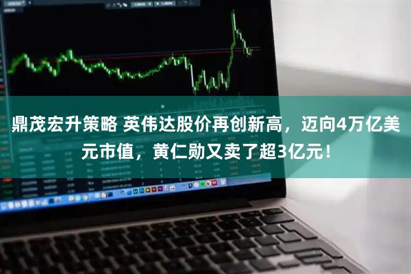 鼎茂宏升策略 英伟达股价再创新高，迈向4万亿美元市值，黄仁勋又卖了超3亿元！