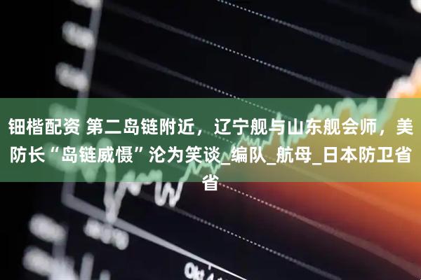 钿楷配资 第二岛链附近，辽宁舰与山东舰会师，美防长“岛链威慑”沦为笑谈_编队_航母_日本防卫省