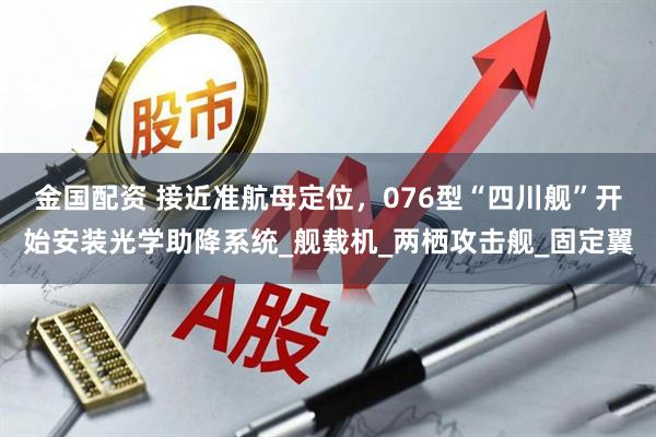 金国配资 接近准航母定位，076型“四川舰”开始安装光学助降系统_舰载机_两栖攻击舰_固定翼