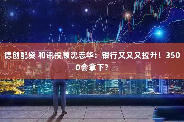 德创配资 和讯投顾沈志华：银行又又又拉升！3500会拿下？