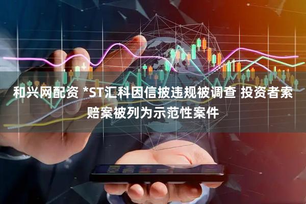 和兴网配资 *ST汇科因信披违规被调查 投资者索赔案被列为示范性案件