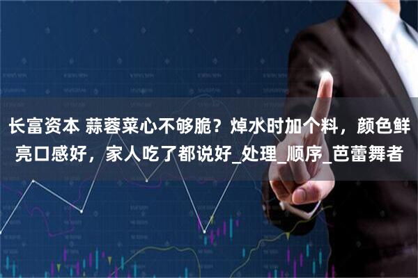 长富资本 蒜蓉菜心不够脆？焯水时加个料，颜色鲜亮口感好，家人吃了都说好_处理_顺序_芭蕾舞者