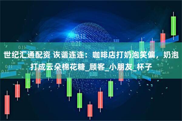 世纪汇通配资 诙谐连连：咖啡店打奶泡笑偏，奶泡打成云朵棉花糖_顾客_小朋友_杯子