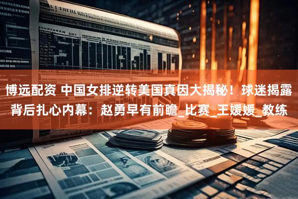 博远配资 中国女排逆转美国真因大揭秘！球迷揭露背后扎心内幕：赵勇早有前瞻_比赛_王媛媛_教练