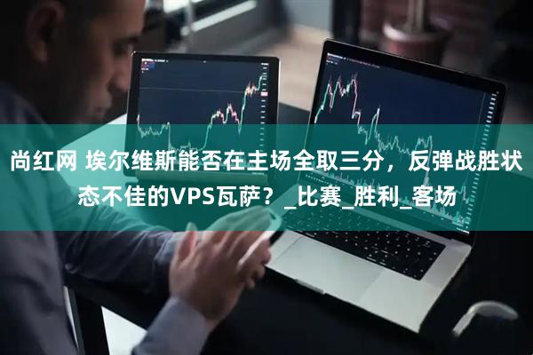 尚红网 埃尔维斯能否在主场全取三分，反弹战胜状态不佳的VPS瓦萨？_比赛_胜利_客场