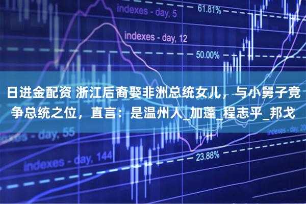日进金配资 浙江后裔娶非洲总统女儿，与小舅子竞争总统之位，直言：是温州人_加蓬_程志平_邦戈