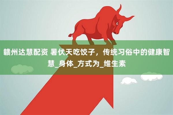 赣州达慧配资 暑伏天吃饺子，传统习俗中的健康智慧_身体_方式为_维生素