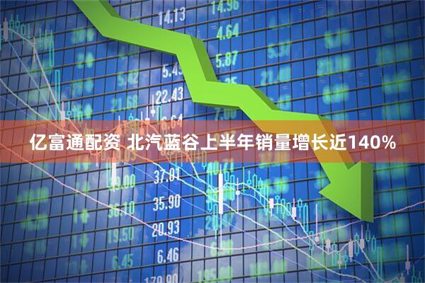 亿富通配资 北汽蓝谷上半年销量增长近140%