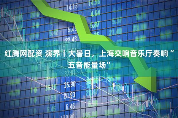 红腾网配资 演界｜大暑日，上海交响音乐厅奏响“五音能量场”