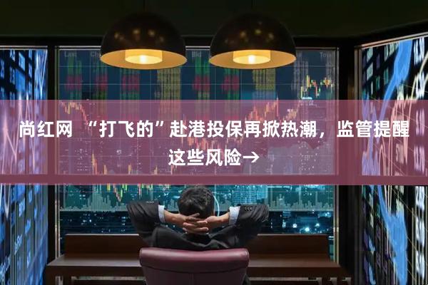尚红网  “打飞的”赴港投保再掀热潮，监管提醒这些风险→