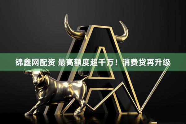 锦鑫网配资 最高额度超千万！消费贷再升级