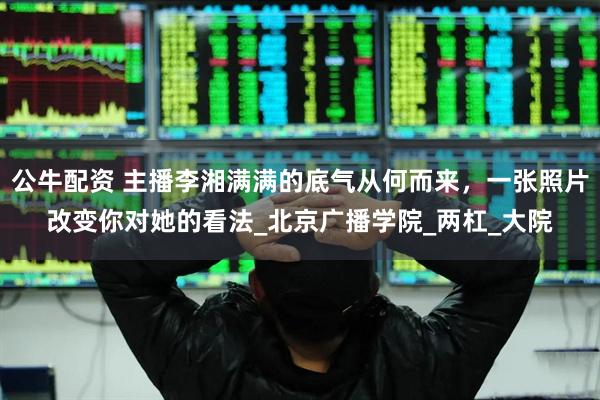 公牛配资 主播李湘满满的底气从何而来，一张照片改变你对她的看法_北京广播学院_两杠_大院