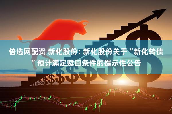 倍选网配资 新化股份: 新化股份关于“新化转债”预计满足赎回条件的提示性公告