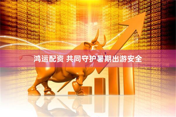 鸿运配资 共同守护暑期出游安全